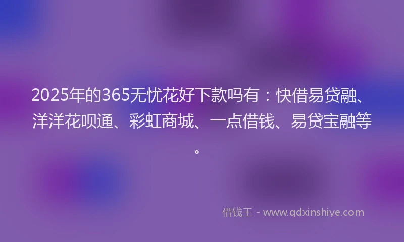 2025年的365无忧花好下款吗有:快借易贷融、洋洋花呗通、彩虹商城、一点借钱、易贷宝融等。