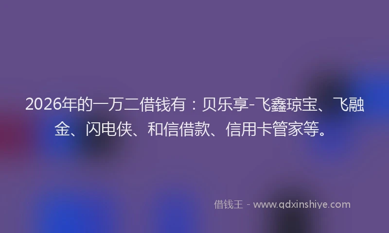 2026年的一万二借钱有：贝乐享-飞鑫琼宝、飞融金、闪电侠、和信借款、信用卡管家等。