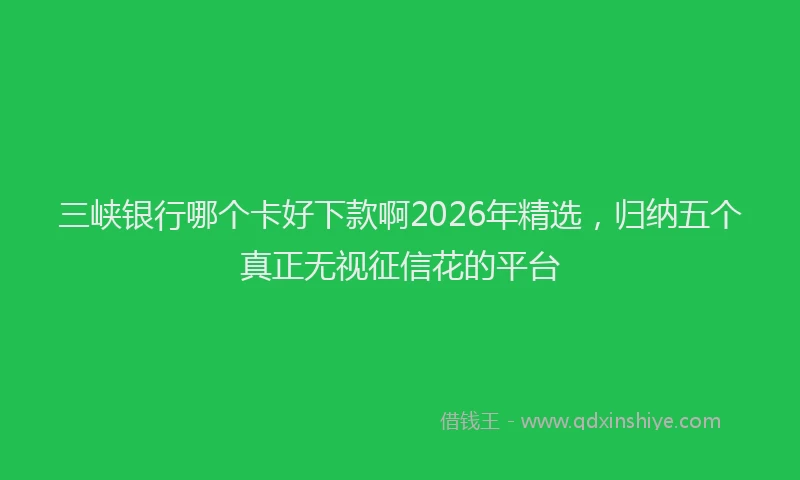 三峡银行哪个卡好下款啊2026年精选，归纳五个真正无视征信花的平台