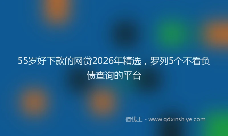 55岁好下款的网贷2026年精选,罗列5个不看负债查询的平台