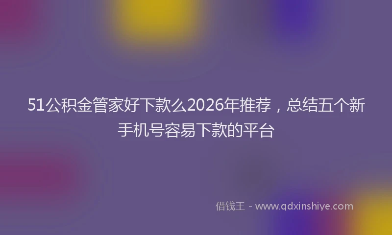 51公积金管家好下款么2026年推荐,总结五个新手机号容易下款的平台
