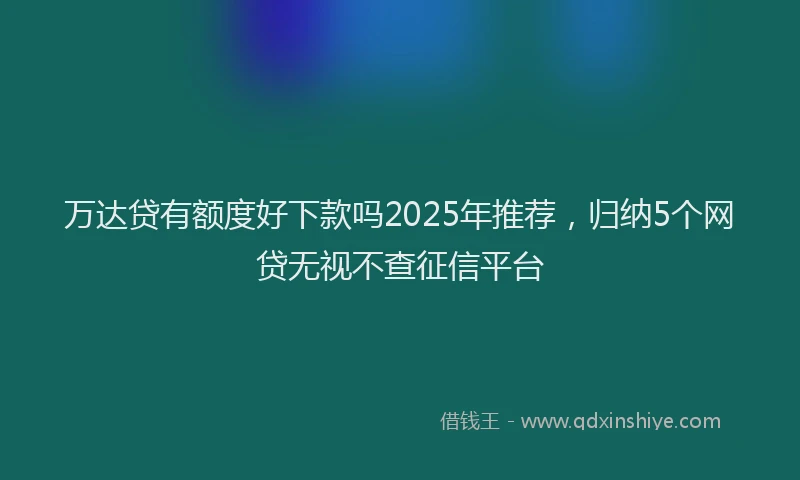 万达贷有额度好下款吗2025年推荐，归纳5个网贷无视不查征信平台