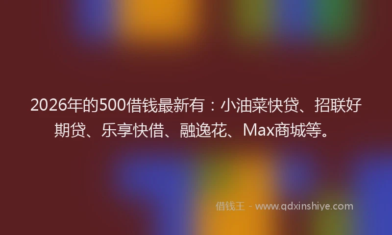 2026年的500借钱最新有：小油菜快贷、招联好期贷、乐享快借、融逸花、Max商城等。