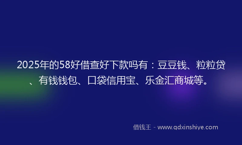 2025年的58好借查好下款吗有：豆豆钱、粒粒贷、有钱钱包、口袋信用宝、乐金汇商城等。