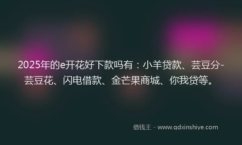 2025年的e开花好下款吗有：小羊贷款、芸豆分-芸豆花、闪电借款、金芒果商城、你我贷等。