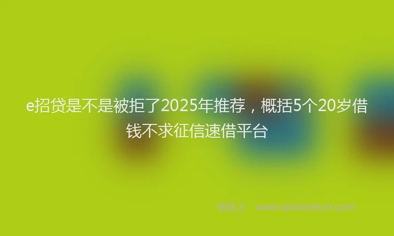 e招贷是不是被拒了2025年推荐，概括5个20岁借钱不求征信速借平台