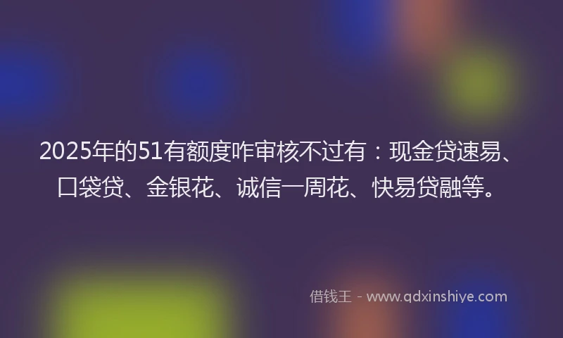 2025年的51有额度咋审核不过有：现金贷速易、口袋贷、金银花、诚信一周花、快易贷融等。