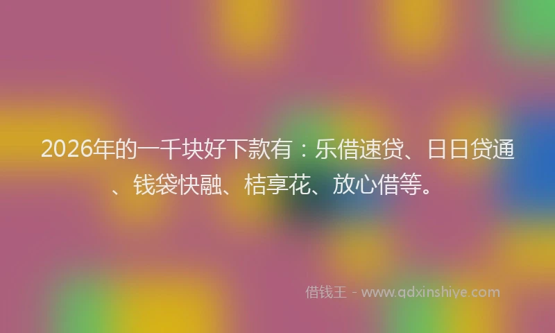 2026年的一千块好下款有：乐借速贷、日日贷通、钱袋快融、桔享花、放心借等。