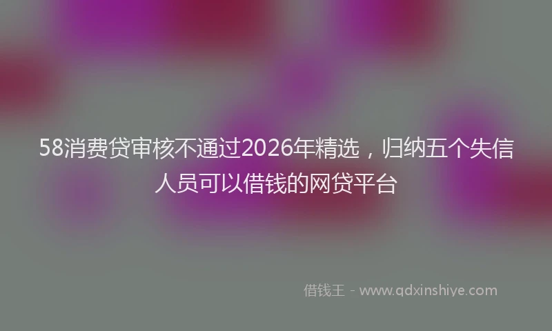 58消费贷审核不通过2026年精选，归纳五个失信人员可以借钱的网贷平台
