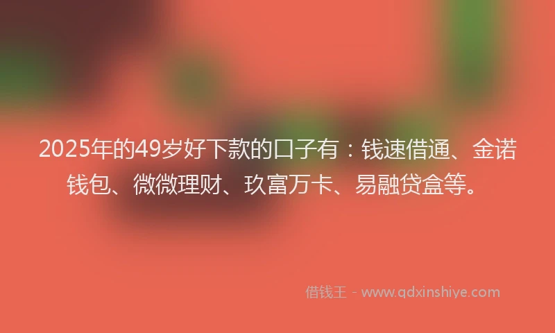 2025年的49岁好下款的口子有：钱速借通、金诺钱包、微微理财、玖富万卡、易融贷盒等。