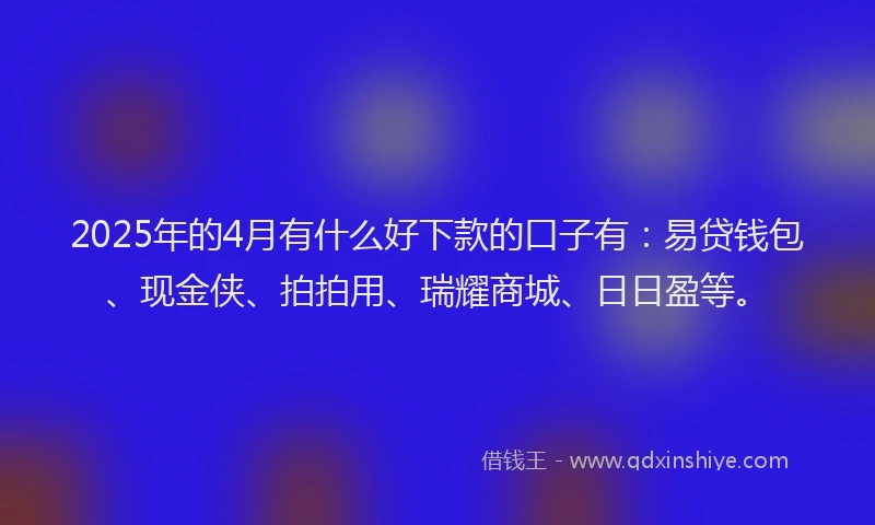 2025年的4月有什么好下款的口子有：易贷钱包、现金侠、拍拍用、瑞耀商城、日日盈等。