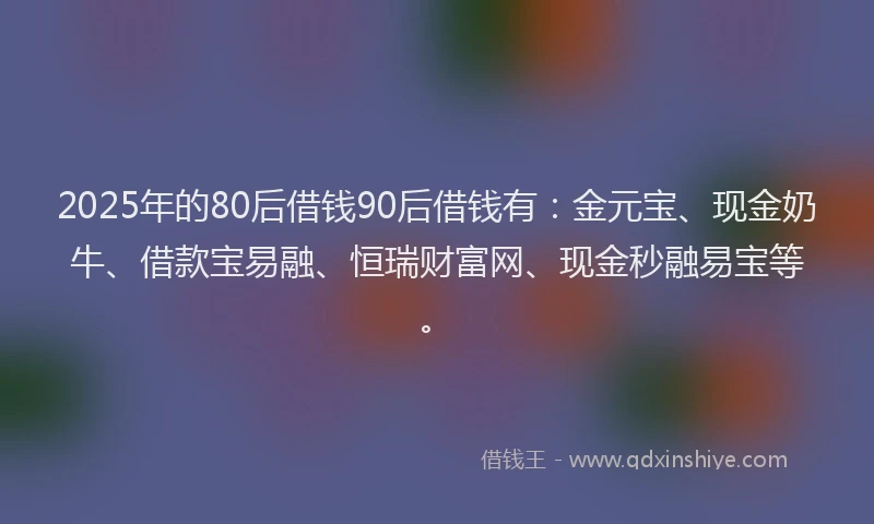 2025年的80后借钱90后借钱有：金元宝、现金奶牛、借款宝易融、恒瑞财富网、现金秒融易宝等。