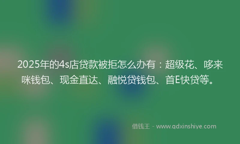 2025年的4s店贷款被拒怎么办有：超级花、哆来咪钱包、现金直达、融悦贷钱包、首E快贷等。