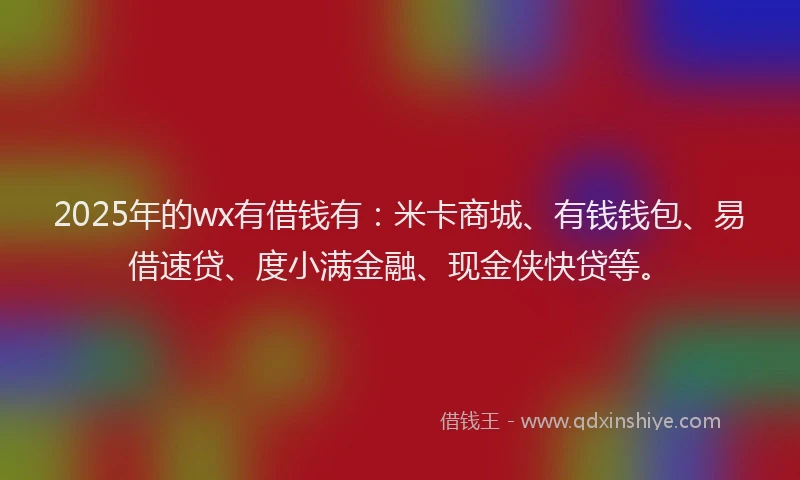 2025年的wx有借钱有：米卡商城、有钱钱包、易借速贷、度小满金融、现金侠快贷等。