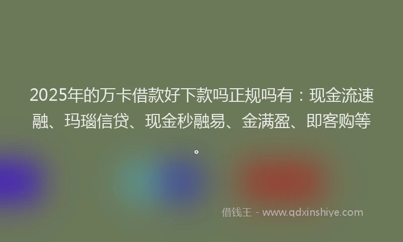 2025年的万卡借款好下款吗正规吗有：现金流速融、玛瑙信贷、现金秒融易、金满盈、即客购等。