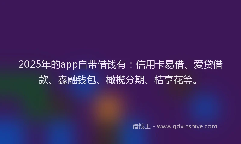 2025年的app自带借钱有:信用卡易借、爱贷借款、鑫融钱包、橄榄分期、桔享花等。