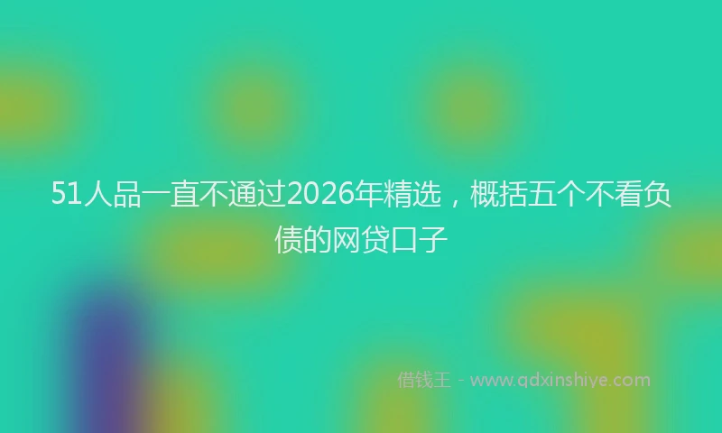 51人品一直不通过2026年精选，概括五个不看负债的网贷口子