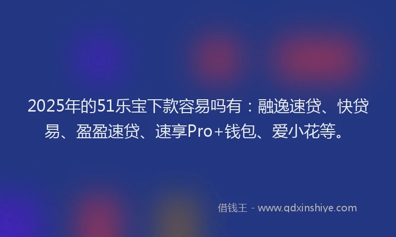 2025年的51乐宝下款容易吗有：融逸速贷、快贷易、盈盈速贷、速享Pro+钱包、爱小花等。