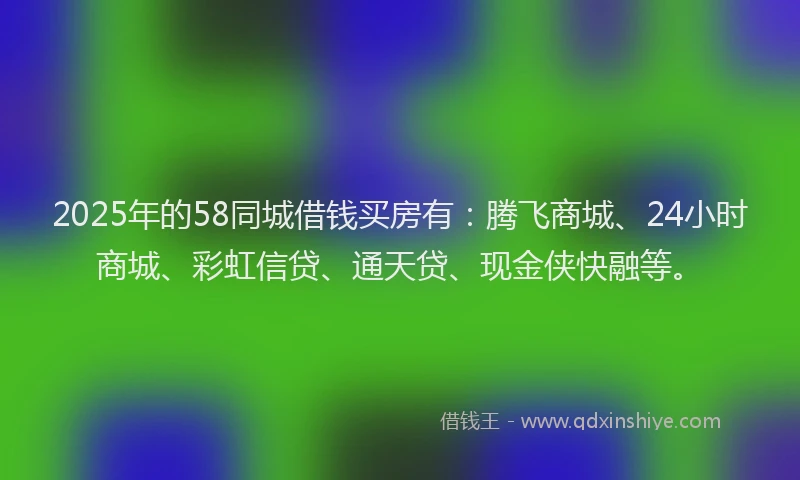 2025年的58同城借钱买房有：腾飞商城、24小时商城、彩虹信贷、通天贷、现金侠快融等。