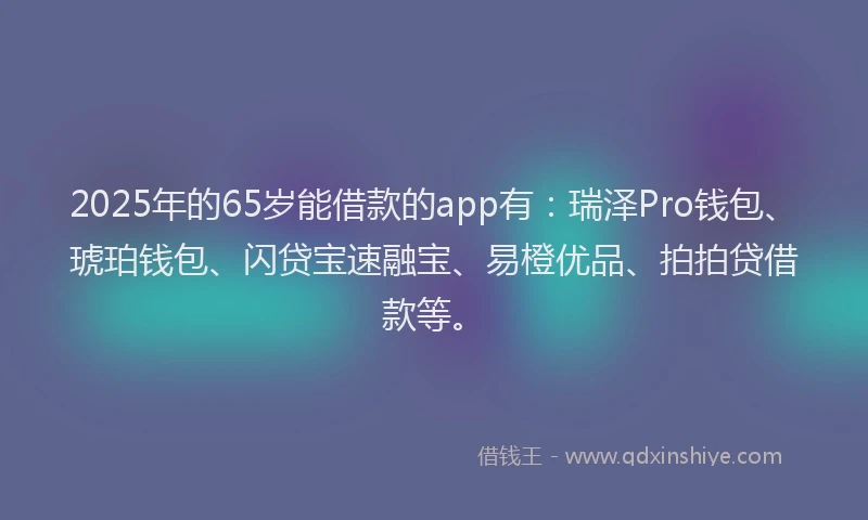 2025年的65岁能借款的app有：瑞泽Pro钱包、琥珀钱包、闪贷宝速融宝、易橙优品、拍拍贷借款等。