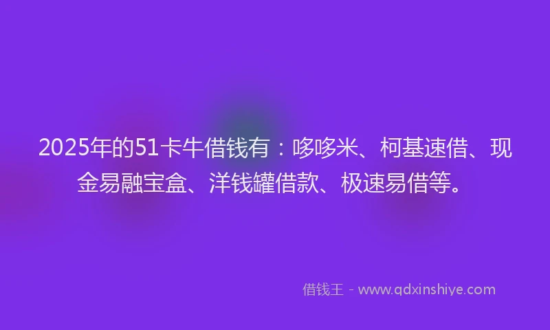 2025年的51卡牛借钱有：哆哆米、柯基速借、现金易融宝盒、洋钱罐借款、极速易借等。