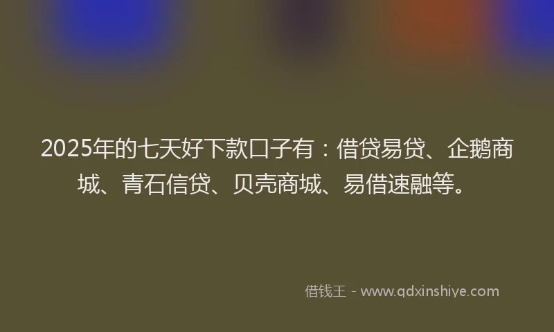 2025年的七天好下款口子有：借贷易贷、企鹅商城、青石信贷、贝壳商城、易借速融等。
