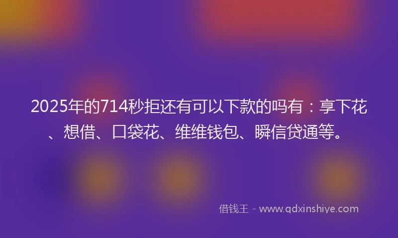 2025年的714秒拒还有可以下款的吗有:享下花、想借、口袋花、维维钱包、瞬信贷通等。