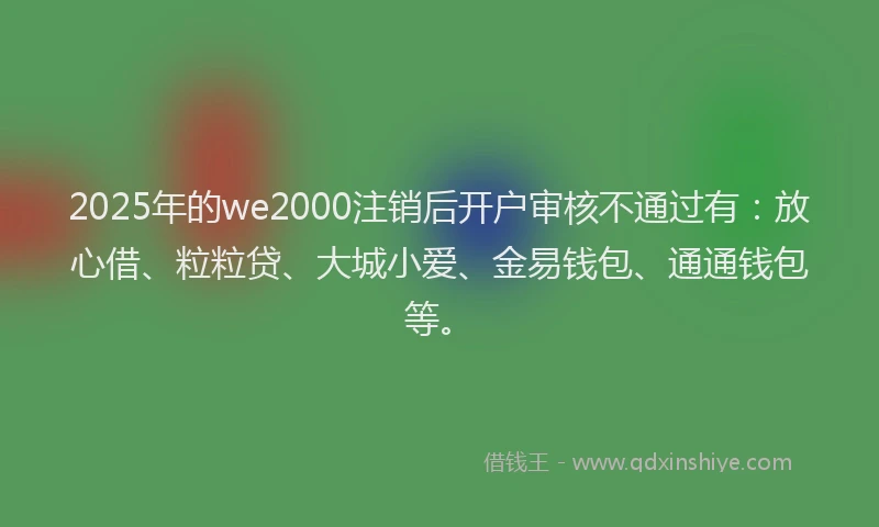 2025年的we2000注销后开户审核不通过有:放心借、粒粒贷、大城小爱、金易钱包、通通钱包等。