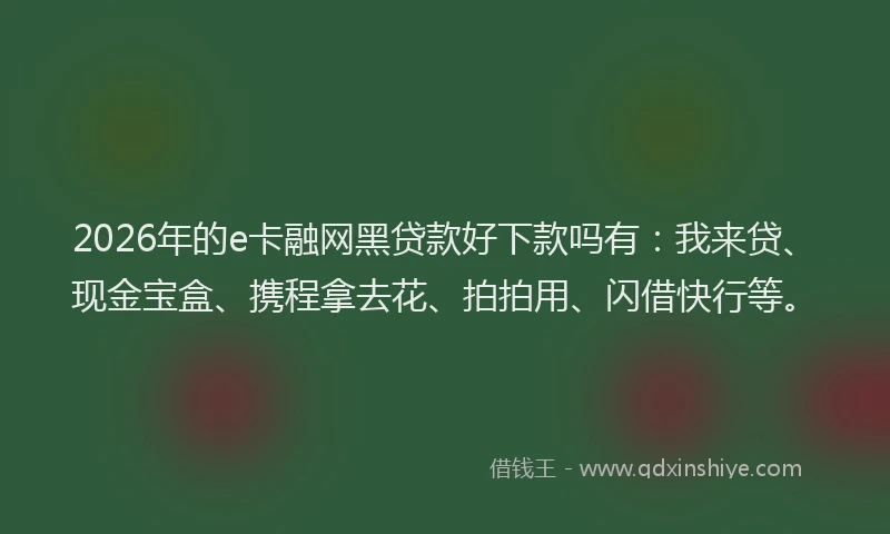 2026年的e卡融网黑贷款好下款吗有：我来贷、现金宝盒、携程拿去花、拍拍用、闪借快行等。