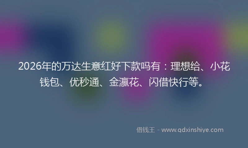 2026年的万达生意红好下款吗有：理想给、小花钱包、优秒通、金瀛花、闪借快行等。