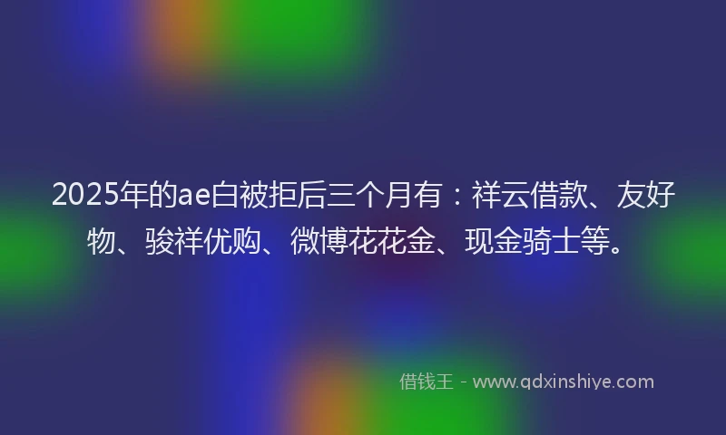 2025年的ae白被拒后三个月有：祥云借款、友好物、骏祥优购、微博花花金、现金骑士等。