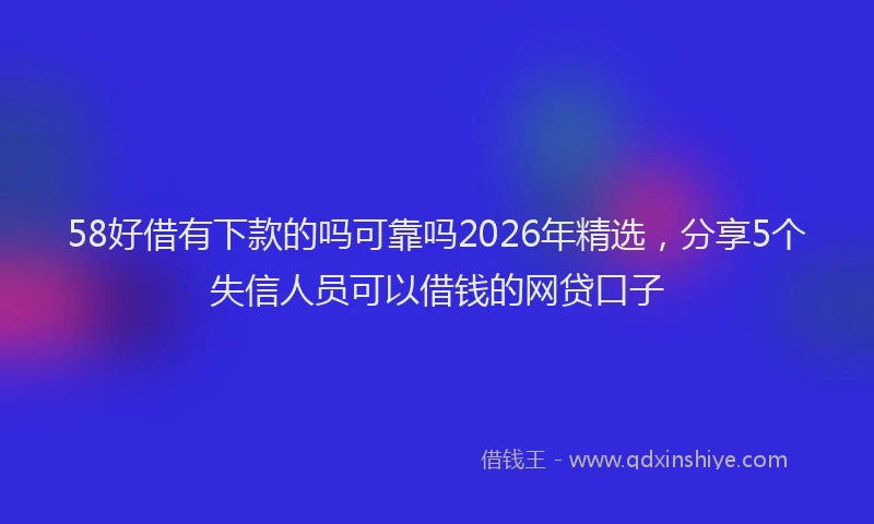 58好借有下款的吗可靠吗2026年精选，分享5个失信人员可以借钱的网贷口子