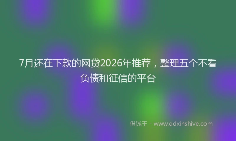 7月还在下款的网贷2026年推荐,整理五个不看负债和征信的平台