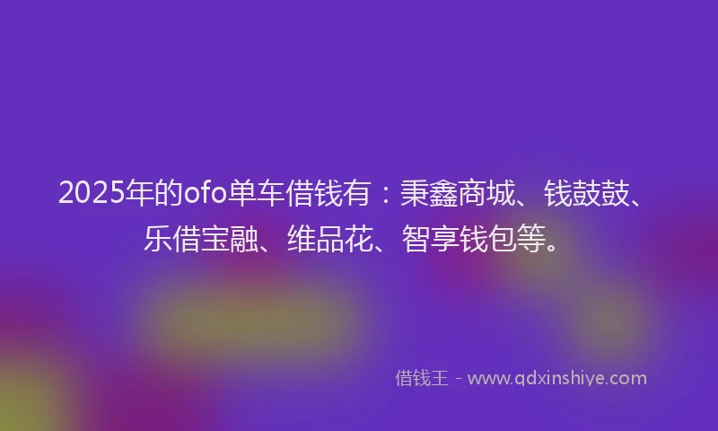 2025年的ofo单车借钱有:秉鑫商城、钱鼓鼓、乐借宝融、维品花、智享钱包等。