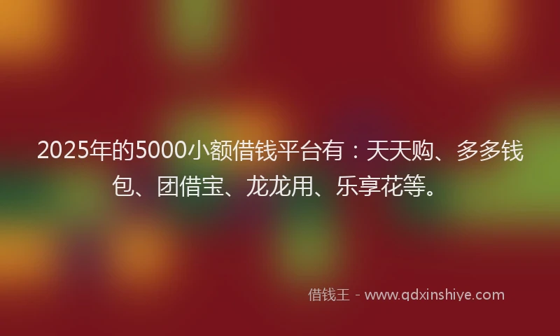 2025年的5000小额借钱平台有:天天购、多多钱包、团借宝、龙龙用、乐享花等。