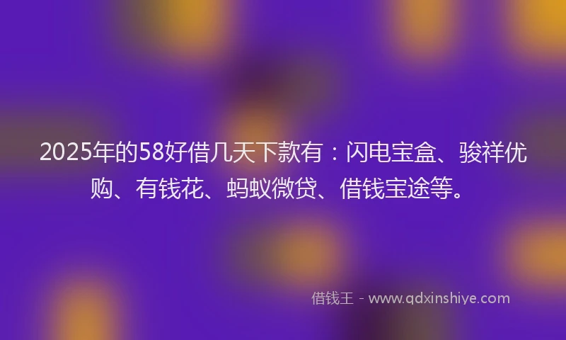 2025年的58好借几天下款有：闪电宝盒、骏祥优购、有钱花、蚂蚁微贷、借钱宝途等。