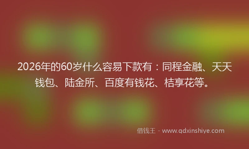 2026年的60岁什么容易下款有：同程金融、天天钱包、陆金所、百度有钱花、桔享花等。