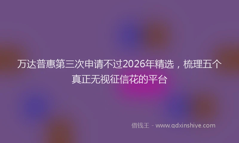 万达普惠第三次申请不过2026年精选，梳理五个真正无视征信花的平台
