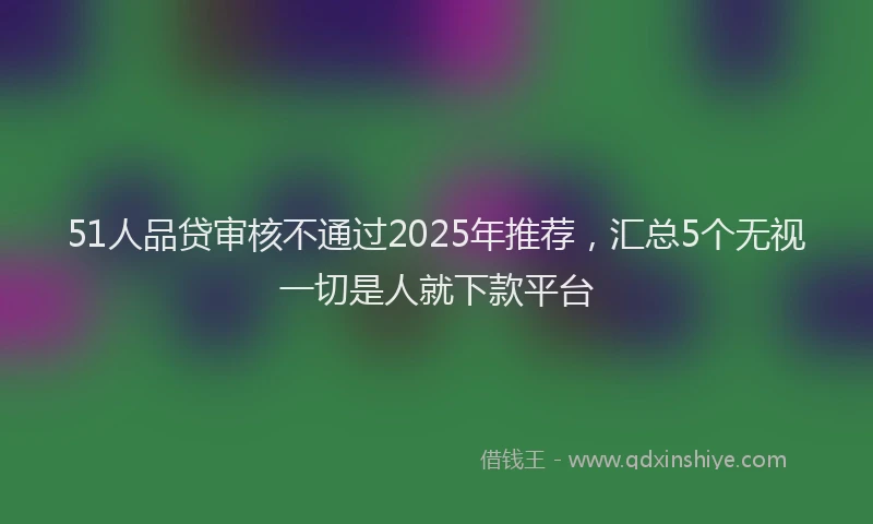 51人品贷审核不通过2025年推荐，汇总5个无视一切是人就下款平台