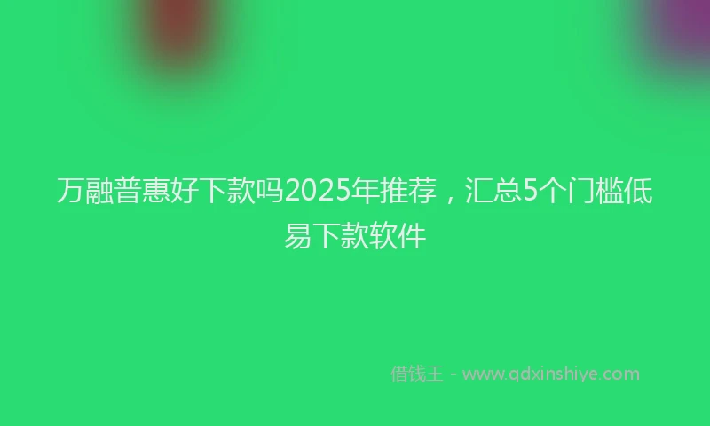 万融普惠好下款吗2025年推荐，汇总5个门槛低易下款软件