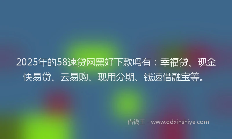 2025年的58速贷网黑好下款吗有：幸福贷、现金快易贷、云易购、现用分期、钱速借融宝等。