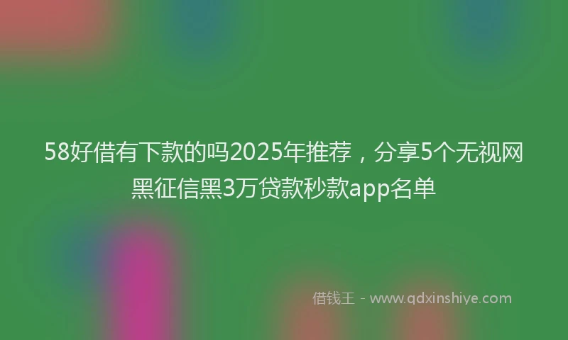 58好借有下款的吗2025年推荐,分享5个无视网黑征信黑3万贷款秒款app名单