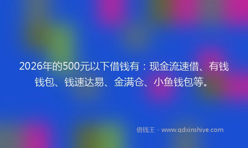 2026年的500元以下借钱有：现金流速借、有钱钱包、钱速达易、金满仓、小鱼钱包等。