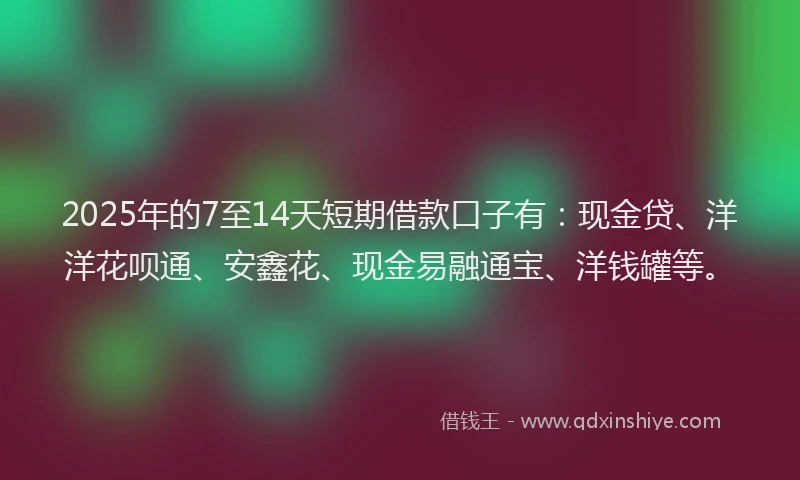 2025年的7至14天短期借款口子有：现金贷、洋洋花呗通、安鑫花、现金易融通宝、洋钱罐等。