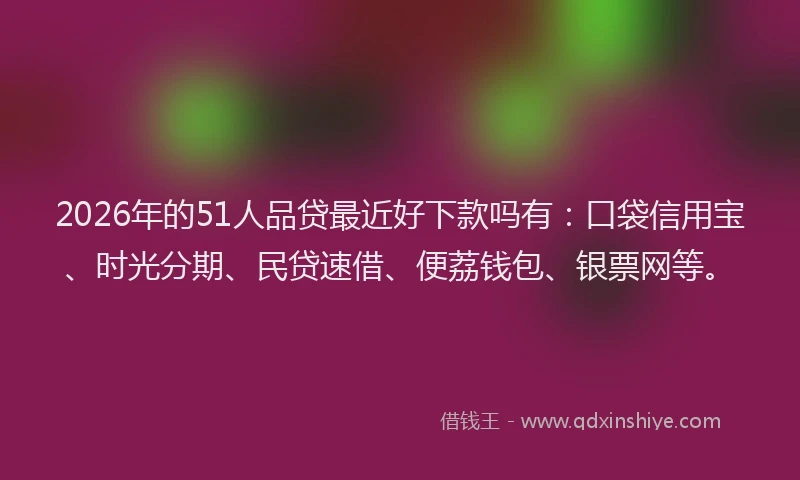 2026年的51人品贷最近好下款吗有：口袋信用宝、时光分期、民贷速借、便荔钱包、银票网等。