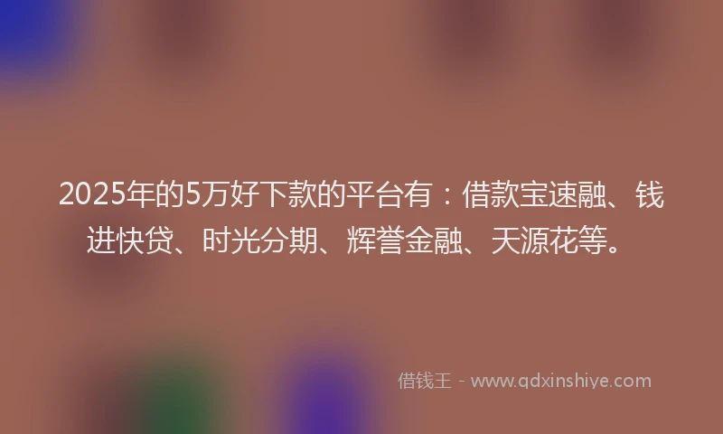 2025年的5万好下款的平台有：借款宝速融、钱进快贷、时光分期、辉誉金融、天源花等。