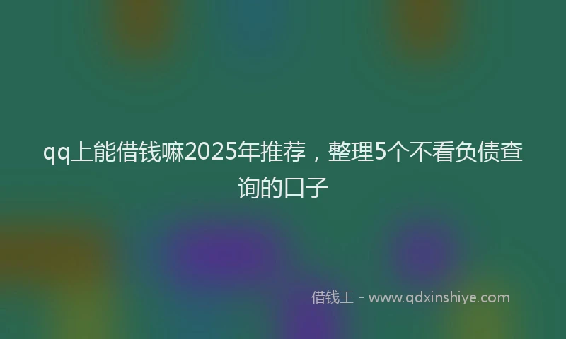 qq上能借钱嘛2025年推荐，整理5个不看负债查询的口子