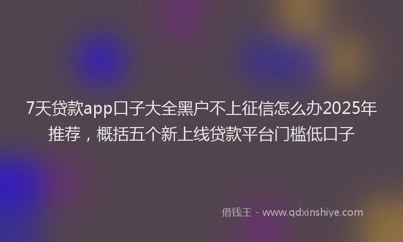 7天贷款app口子大全黑户不上征信怎么办2025年推荐,概括五个新上线贷款平台门槛低口子