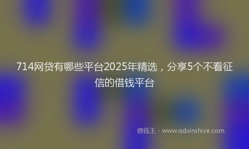 714网贷有哪些平台2025年精选，分享5个不看征信的借钱平台