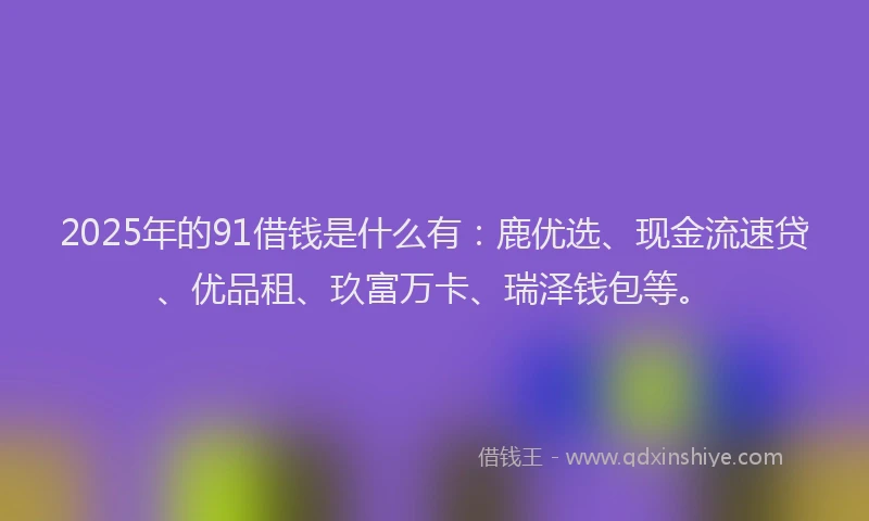 2025年的91借钱是什么有:鹿优选、现金流速贷、优品租、玖富万卡、瑞泽钱包等。